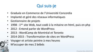 © Jasmine Brien 2016-07-23
Qui suis-je
• Graduée en Commerce de l’Université Concordia
• Implanté et géré des réseaux informatiques
• Gestionnaire de projets
• 1998 : 1ier site Web, tout codé à la mitaine en html, puis en php
• 2012 : Entend parler de WordPress
• 2013 : WordCamp de Montréal et Toronto
• 2014-2015 : Transformation de sites en WordPress
• Voyager et artiste peintre à mes heures
• M’occuper de mes 2 bébés
 