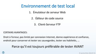 © Jasmine Brien 2016-07-23
Environnement de test local
1. Émulateur de serveur Web
2. Éditeur de code source
3. Client-Serveur FTP
CERTAINS AVANTAGES:
Droit à l’erreur, pas limité par connexion Internet, donne expérience et confiance,
endroit pour conserver et tester ses sauvegardes, tester ses habiletés, ...
Parce qu’il est toujours préférable de tester AVANT
 