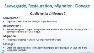 © Jasmine Brien 2016-07-23
Sauvegarde, Restauration, Migration, Clonage
Quelle est la différence ?
Sauvegarde :
• Copie de la BDD et de ses tables, et copie des fichiers
Restauration :
• Remettre en place la copie sauvegardée, sans modifications d’endroit, de nom, d’URL, ...,
comme l’originale, à l’I-DEN-TI-QUE
Migration :
• Placer la sauvegarde « ailleurs », donc avec modifications
Clonage :
• Créer une copie d’un site, terme souvent employé pour dupliquer un sous-site d’une
installation multisite
 