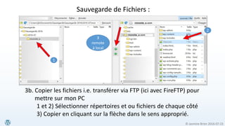© Jasmine Brien 2016-07-23
3b. Copier les fichiers i.e. transférer via FTP (ici avec FireFTP) pour
mettre sur mon PC
1 et 2) Sélectionner répertoires et ou fichiers de chaque côté
3) Copier en cliquant sur la flèche dans le sens approprié.
3
remote
à local
1
2
Sauvegarde de Fichiers :
 