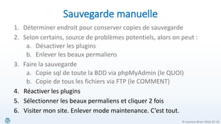 © Jasmine Brien 2016-07-23
Sauvegarde manuelle
1. Déterminer endroit pour conserver copies de sauvegarde
2. Selon certains, source de problèmes potentiels, alors on peut :
a. Désactiver les plugins
b. Enlever les beaux permaliens
3. Faire la sauvegarde
a. Copie sql de toute la BDD via phpMyAdmin (le QUOI)
b. Copie de tous les fichiers via FTP (le COMMENT)
4. Réactiver les plugins
5. Sélectionner les beaux permaliens et cliquer 2 fois
6. Visiter mon site. Enlever mode maintenance. C’est tout.
 