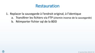 © Jasmine Brien 2016-07-23
Restauration
1. Replacer la sauvegarde à l’endroit original, à l’identique
a. Transférer les fichiers via FTP (chemin inverse de la sauvegarde)
b. Réimporter fichier sql de la BDD
 