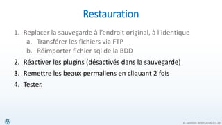 © Jasmine Brien 2016-07-23
Restauration
1. Replacer la sauvegarde à l’endroit original, à l’identique
a. Transférer les fichiers via FTP
b. Réimporter fichier sql de la BDD
2. Réactiver les plugins (désactivés dans la sauvegarde)
3. Remettre les beaux permaliens en cliquant 2 fois
4. Tester.
 