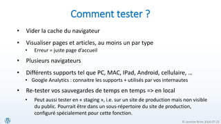 © Jasmine Brien 2016-07-23
Comment tester ?
• Vider la cache du navigateur
• Visualiser pages et articles, au moins un par type
• Erreur = juste page d’accueil
• Plusieurs navigateurs
• Différents supports tel que PC, MAC, IPad, Android, cellulaire, …
• Google Analytics : connaitre les supports + utilisés par vos internautes
• Re-tester vos sauvegardes de temps en temps => en local
• Peut aussi tester en « staging », i.e. sur un site de production mais non visible
du public. Pourrait être dans un sous-répertoire du site de production,
configuré spécialement pour cette fonction.
 
