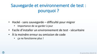 © Jasmine Brien 2016-07-23
Sauvegarde et environnement de test :
pourquoi ?
• Hacké - sans sauvegarde – difficulté pour migrer
• Importance de se garder à jour
• Facile d’installer un environnement de test - sécuritaire
• À la moindre erreur ou omission de code
• ça ne fonctionne plus !
 