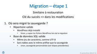 © Jasmine Brien 2016-07-23
Migration – étape 1
Similaire à restauration
Clé du succès => dans les modifications
1. Où sera migré la sauvegarde ?
• Répertoire valide
• WordPress déjà installé
• Sinon, y copier les fichiers WordPress lors de la migration
• Base de données SQL valide
• Même jeu de caractères, comme UTF-8
• Sans tables avec le même préfixe que la sauvegarde
• sinon, sauvegarde personnalisée (voir diapos précédentes)
 