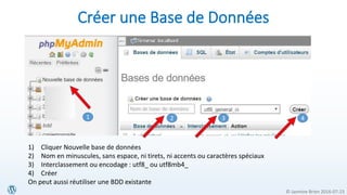 © Jasmine Brien 2016-07-23
Créer une Base de Données
1 2 3 4
1) Cliquer Nouvelle base de données
2) Nom en minuscules, sans espace, ni tirets, ni accents ou caractères spéciaux
3) Interclassement ou encodage : utf8_ ou utf8mb4_
4) Créer
On peut aussi réutiliser une BDD existante
 