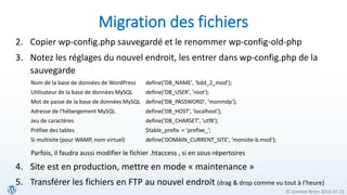 © Jasmine Brien 2016-07-23
Migration des fichiers
2. Copier wp-config.php sauvegardé et le renommer wp-config-old-php
3. Notez les réglages du nouvel endroit, les entrer dans wp-config.php de la
sauvegarde
Nom de la base de données de WordPress define('DB_NAME', ‘bdd_2_mod');
Utilisateur de la base de données MySQL define('DB_USER', 'root');
Mot de passe de la base de données MySQL define('DB_PASSWORD', ‘monmdp');
Adresse de l'hébergement MySQL define('DB_HOST', 'localhost');
Jeu de caractères define('DB_CHARSET', 'utf8');
Préfixe des tables $table_prefix = ‘prefixe_';
Si multisite (pour WAMP, nom virtuel) define('DOMAIN_CURRENT_SITE', ‘monsite-b.mod');
Parfois, il faudra aussi modifier le fichier .htaccess , si en sous-répertoires
4. Site est en production, mettre en mode « maintenance »
5. Transférer les fichiers en FTP au nouvel endroit (drag & drop comme vu tout à l’heure)
 