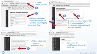 © Jasmine Brien 2016-07-23
2
3
6
4
4
2- Données alimentées
automatiquement par
le fichier wp-config.php
Appuyer sur Next
3- Entrer le nom de l’ancien URL
4- Et le nouveau sans /
5- Demander Extended Search
Appuyer sur Next
6- Si tout est correct,
accepter
Appuyer sur Start
5
Le nombre de
modifications dépend de
votre site
1- Taper
url/DBSR-master
1
 