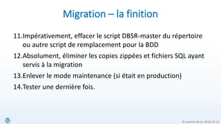 © Jasmine Brien 2016-07-23
Migration – la finition
11.Impérativement, effacer le script DBSR-master du répertoire
ou autre script de remplacement pour la BDD
12.Absolument, éliminer les copies zippées et fichiers SQL ayant
servis à la migration
13.Enlever le mode maintenance (si était en production)
14.Tester une dernière fois.
 
