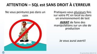 © Jasmine Brien 2016-07-23
Ne vous peinturez pas dans un
coin
Pratiquez-vous plusieurs fois
sur votre PC en local ou dans
un environnement de test
AVANT de faire des
manipulations sur un site de
production
Je vous aurai averti!
ATTENTION – SQL est SANS DROIT À L’ERREUR
 