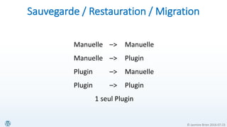 © Jasmine Brien 2016-07-23
Sauvegarde / Restauration / Migration
Manuelle –> Manuelle
Manuelle –> Plugin
Plugin –> Manuelle
Plugin –> Plugin
1 seul Plugin
 