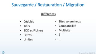 © Jasmine Brien 2016-07-23
• Sites volumineux
• Compatibilité
• Multisite
• $
• ...
Sauvegarde / Restauration / Migration
• Cédules
• Tiers
• BDD et Fichiers
• Filtres
• Limites
Différences
 
