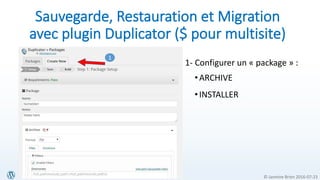 © Jasmine Brien 2016-07-23
Sauvegarde, Restauration et Migration
avec plugin Duplicator ($ pour multisite)
1- Configurer un « package » :
•ARCHIVE
•INSTALLER
1
 