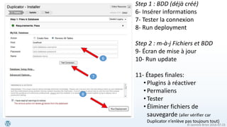 © Jasmine Brien 2016-07-23
Step 1 : BDD (déjà créé)
6- Insérer informations
7- Tester la connexion
8- Run deployment
Step 2 : m-à-j Fichiers et BDD
9- Écran de mise à jour
10- Run update
11- Étapes finales:
• Plugins à réactiver
• Permaliens
• Tester
• Éliminer fichiers de
sauvegarde (aller vérifier car
Duplicator n’enlève pas toujours tout)
6
7
8
 