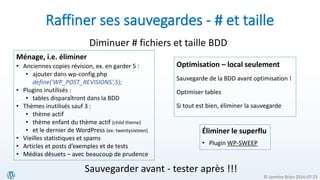 © Jasmine Brien 2016-07-23
Raffiner ses sauvegardes - # et taille
Éliminer le superflu
• Plugin WP-SWEEP
Diminuer # fichiers et taille BDD
Ménage, i.e. éliminer
• Anciennes copies révision, ex. en garder 5 :
• ajouter dans wp-config.php
define('WP_POST_REVISIONS',5);
• Plugins inutilisés :
• tables disparaîtront dans la BDD
• Thèmes inutilisés sauf 3 :
• thème actif
• thème enfant du thème actif (child theme)
• et le dernier de WordPress (ex: twentysixteen)
• Vieilles statistiques et spams
• Articles et posts d’exemples et de tests
• Médias désuets – avec beaucoup de prudence
Optimisation – local seulement
Sauvegarde de la BDD avant optimisation !
Optimiser tables
Si tout est bien, éliminer la sauvegarde
Sauvegarder avant - tester après !!!
 