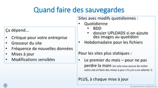 © Jasmine Brien 2016-07-23
Quand faire des sauvegardes
Sites avec modifs quotidiennes :
• Quotidienne
• BDD
• dossier UPLOADS si on ajoute
des images au quotidien
• Hebdomadaire pour les fichiers
Pour les sites plus statiques :
• Le premier du mois – pour ne pas
perdre la main (et cela vous assure de visiter
votre site et faire des mises à jour s’il y en a en attente !)
PLUS, à chaque mise à jour
Ça dépend...
• Critique pour votre entreprise
• Grosseur du site
• Fréquence de nouvelles données
• Mises à jour
• Modifications sensibles
 