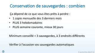 © Jasmine Brien 2016-07-23
Conservation de sauvegardes : combien
Ça dépend de ce que vous êtes prêts à perdre :
• 1 copie mensuelle des 3 derniers mois
• PLUS 3 hebdomadaires
• PLUS semaine courante, mieux 30 jours
Minimum conseillé = 3 sauvegardes, à 3 endroits différents
Vérifier à l’occasion vos sauvegardes automatiques
 