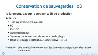 © Jasmine Brien 2016-07-23
Conservation de sauvegardes : où
Idéalement, pas sur le serveur WEB de production
Ailleurs :
• Trop volumineux via courriel
• PC
• Clé USB
• Autre hébergeur
• Serveurs du fournisseur de service ou de plugin
• Dans le « nuage » (Dropbox, Google Drive, S3, …)
Attention : Lois américaines concernant les données transigeant sur des serveurs
américains
 