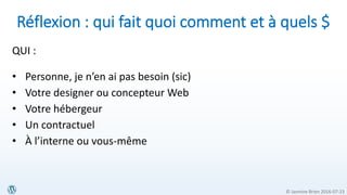 © Jasmine Brien 2016-07-23
Réflexion : qui fait quoi comment et à quels $
QUI :
• Personne, je n’en ai pas besoin (sic)
• Votre designer ou concepteur Web
• Votre hébergeur
• Un contractuel
• À l’interne ou vous-même
 