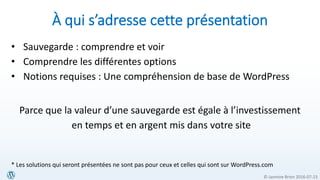 © Jasmine Brien 2016-07-23
À qui s’adresse cette présentation
• Sauvegarde : comprendre et voir
• Comprendre les différentes options
• Notions requises : Une compréhension de base de WordPress
Parce que la valeur d’une sauvegarde est égale à l’investissement
en temps et en argent mis dans votre site
* Les solutions qui seront présentées ne sont pas pour ceux et celles qui sont sur WordPress.com
 