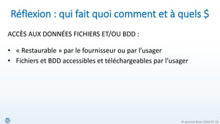 © Jasmine Brien 2016-07-23
Réflexion : qui fait quoi comment et à quels $
ACCÈS AUX DONNÉES FICHIERS ET/OU BDD :
• « Restaurable » par le fournisseur ou par l’usager
• Fichiers et BDD accessibles et téléchargeables par l’usager
 