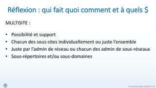 © Jasmine Brien 2016-07-23
Réflexion : qui fait quoi comment et à quels $
MULTISITE :
• Possibilité et support
• Chacun des sous-sites individuellement ou juste l’ensemble
• Juste par l’admin de réseau ou chacun des admin de sous-réseaux
• Sous-répertoires et/ou sous-domaines
 