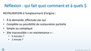 © Jasmine Brien 2016-07-23
Réflexion : qui fait quoi comment et à quels $
RESTAURATION à l’emplacement d’origine :
• À la demande, effectuée par qui
• Complète ou possibilité de restauration partielle
• Simple ou compliqué
• Site inaccessible « en maintenance » :
• 5 minutes ?
• 1 minute ?
 