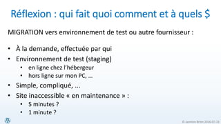 © Jasmine Brien 2016-07-23
Réflexion : qui fait quoi comment et à quels $
MIGRATION vers environnement de test ou autre fournisseur :
• À la demande, effectuée par qui
• Environnement de test (staging)
• en ligne chez l’hébergeur
• hors ligne sur mon PC, …
• Simple, compliqué, ...
• Site inaccessible « en maintenance » :
• 5 minutes ?
• 1 minute ?
 
