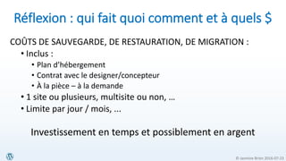 © Jasmine Brien 2016-07-23
Réflexion : qui fait quoi comment et à quels $
COÛTS DE SAUVEGARDE, DE RESTAURATION, DE MIGRATION :
• Inclus :
• Plan d’hébergement
• Contrat avec le designer/concepteur
• À la pièce – à la demande
• 1 site ou plusieurs, multisite ou non, …
• Limite par jour / mois, ...
Investissement en temps et possiblement en argent
 
