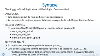 © Jasmine Brien 2016-07-23
• Choisir une méthodologie, votre méthodologie - Soyez constant
• SAUVEGARDE
• Date comme début de nom de fichiers de sauvegardes
• S’assure ainsi de toujours jumeler la bonne sauvegarde de la BDD avec les bons fichiers
• BASES DE DONNÉES
• En local sous WAMP, j’ai 3 BDD pour les données d’une sauvegarde :
• nom_de_site_actuel
• nom_de_site_dev
• nom_de_site_pour_upload
• PRÉFIXE DE TABLES
• En production, nom pas trop simple, surtout pas wp_
• Date de la sauvegarde comme début de « préfixe » de tables ex. 2016_07_23_
• En local, dans chaque BDD, je conserve les tables d’au moins 2 sauvegardes, donc
avec 2 préfixes de dates différentes
Syntaxe
 