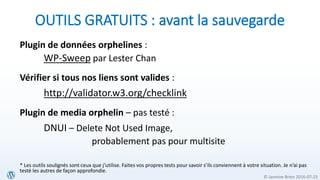 © Jasmine Brien 2016-07-23
OUTILS GRATUITS : avant la sauvegarde
Plugin de données orphelines :
WP-Sweep par Lester Chan
Vérifier si tous nos liens sont valides :
http://validator.w3.org/checklink
Plugin de media orphelin – pas testé :
DNUI – Delete Not Used Image,
probablement pas pour multisite
* Les outils soulignés sont ceux que j’utilise. Faites vos propres tests pour savoir s’ils conviennent à votre situation. Je n’ai pas
testé les autres de façon approfondie.
 