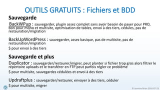 © Jasmine Brien 2016-07-23
OUTILS GRATUITS : Fichiers et BDD
Sauvegarde
BackWPup : sauvegarder, plugin assez complet sans avoir besoin de payer pour PRO,
bon pour mono et multisite, optimisation de tables, envoi à des tiers, cédules, pas de
restauration/migration
BackUpWordPress : sauvegarder, assez basique, pas de multisite, pas de
restauration/migration
$ pour envoi à des tiers
Sauvegarde et plus
Duplicator : sauvegarder/restaurer/migrer, peut planter si fichier trop gros alors filtrer le
répertoire uploads et le transférer en FTP peut parfois régler ce problème
$ pour multisite, sauvegardes cédulées et envoi à des tiers
Updraftplus : sauvegarder/restaurer, envoyer à des tiers, céduler
$ pour multisite, migrer
 