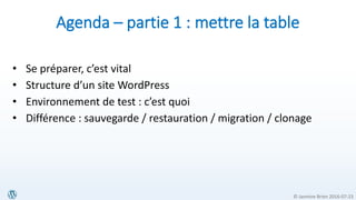 © Jasmine Brien 2016-07-23
Agenda – partie 1 : mettre la table
• Se préparer, c’est vital
• Structure d’un site WordPress
• Environnement de test : c’est quoi
• Différence : sauvegarde / restauration / migration / clonage
 