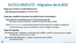 © Jasmine Brien 2016-07-23
OUTILS GRATUITS : Migration de la BDD
Plugin pour mettre en mode Maintenance
WP Maintenance Mode par Designmodo
Script pour modifier les données de la BDD et faire la sérialisation :
https://github.com/DvdGiessen/DBSR/archive/master.zip
bon pour mono et multisite, modifie les données dans la BDD
https://interconnectit.com/products/search-and-replace-for-wordpress-databases
ne fonctionne pas pour les multisites, certains widgets et plugins
Plugin de migration
WP Migrate DB : migration seulement de la BDD, modifie les données dans la BDD
$ multisite, push et pull en 1 click
All-in-One WP Migration : modifie les données dans la BDD
$$ multisite, tiers
 