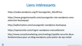© Jasmine Brien 2016-07-23
Liens intéressants
https://codex.wordpress.org/fr:Sauvegardes_WordPress
https://www.gregoirenoyelle.com/sauvegarder-site-wordpress-avec-
extension-backwpup/
http://wpformation.com/sauvegarder-wordpress-backwpup
https://wpmarmite.com/migrer-wordpress-manuellement
http://www.conseilsmarketing.com/mailings/rapidite-securite-deux-
fondamentaux-pour-un-blog-wordpress-julio-potier-de-wp-rocket
 