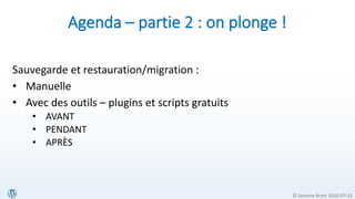 © Jasmine Brien 2016-07-23
Agenda – partie 2 : on plonge !
Sauvegarde et restauration/migration :
• Manuelle
• Avec des outils – plugins et scripts gratuits
• AVANT
• PENDANT
• APRÈS
 