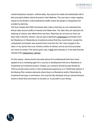 9
marital breakdown situation. Unfortunately, they ignore the reality that statistically half of
their pre-adult children will be divorced in their lifetimes. This can have a major negative
impact on the family’s multi-jurisdictional wealth unless the danger is recognised and
avoided by planning.
The final mistake that HNW individuals often make is that they do not understand the
ethical rules around conflict of interest and hidden fees. Too often they are seduced into
retaining an advisor who offered them low fees. What they do not know (or have not
been told) is that the “advisor” was be paid a significant undisclosed commission from
the Residence or Citizenship by Investment product that they recommend. Usually this
undisclosed commission was several times more than the “fee” they charged to the
client. In my opinion this is an inherent conflict of interest, and as such the purchaser
can never be certain if the advice given was in their best interests or in the best financial
interest of the salesperson / advisor.
For this reason, clients should only seek advice from professionals that have never
applied to be a marketing agent for a country or development that has a Residence or
Citizenship by Investment product. Instead, your advisors should be paid directly by
YOU to provide advice which in their professional experience is in YOUR best interest. If
the Backup Plan contains elements where there is a Residence and/or Citizenship by
Investment that pays a commission, this must be fully disclosed and you should demand
where to direct that commission to be paid (i.e. to yourself or your family).
 
