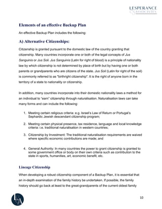 10
Elements of an effective Backup Plan
An effective Backup Plan includes the following:
A) Alternative Citizenships:
Citizenship is granted pursuant to the domestic law of the country granting that
citizenship. Many countries incorporate one or both of the legal concepts of Jus
Sanguinis or Jus Soli. Jus Sanguinis (Latin for right of blood) is a principle of nationality
law by which citizenship is not determined by place of birth but by having one or both
parents or grandparents who are citizens of the state. Jus Soli (Latin for right of the soil)
is commonly referred to as "birthright citizenship". It is the right of anyone born in the
territory of a state to nationality or citizenship.
In addition, many countries incorporate into their domestic nationality laws a method for
an individual to “earn” citizenship through naturalisation. Naturalisation laws can take
many forms and can include the following:
1. Meeting certain religious criteria: e.g. Israel’s Law of Return or Portugal’s
Sephardic Jewish descendant citizenship program;
2. Meeting certain physical presence, tax residence, language and local knowledge
criteria: i.e. traditional naturalisation in western countries;
3. Citizenship by Investment: The traditional naturalisation requirements are waived
where specific economic contributions are made; and
4. General Authority: In many countries the power to grant citizenship is granted to
some government office or body on their own criteria such as contribution to the
state in sports, humanities, art, economic benefit, etc.
Lineage Citizenship
When developing a robust citizenship component of a Backup Plan, it is essential that
an in-depth examination of the family history be undertaken. If possible, the family
history should go back at least to the great-grandparents of the current oldest family
 