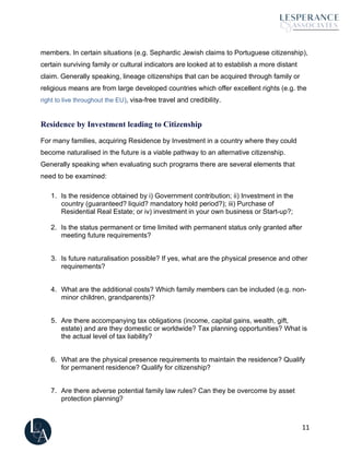 11
members. In certain situations (e.g. Sephardic Jewish claims to Portuguese citizenship),
certain surviving family or cultural indicators are looked at to establish a more distant
claim. Generally speaking, lineage citizenships that can be acquired through family or
religious means are from large developed countries which offer excellent rights (e.g. the
right to live throughout the EU), visa-free travel and credibility.
Residence by Investment leading to Citizenship
For many families, acquiring Residence by Investment in a country where they could
become naturalised in the future is a viable pathway to an alternative citizenship.
Generally speaking when evaluating such programs there are several elements that
need to be examined:
1. Is the residence obtained by i) Government contribution; ii) Investment in the
country (guaranteed? liquid? mandatory hold period?); iii) Purchase of
Residential Real Estate; or iv) investment in your own business or Start-up?;
2. Is the status permanent or time limited with permanent status only granted after
meeting future requirements?
3. Is future naturalisation possible? If yes, what are the physical presence and other
requirements?
4. What are the additional costs? Which family members can be included (e.g. non-
minor children, grandparents)?
5. Are there accompanying tax obligations (income, capital gains, wealth, gift,
estate) and are they domestic or worldwide? Tax planning opportunities? What is
the actual level of tax liability?
6. What are the physical presence requirements to maintain the residence? Qualify
for permanent residence? Qualify for citizenship?
7. Are there adverse potential family law rules? Can they be overcome by asset
protection planning?
 