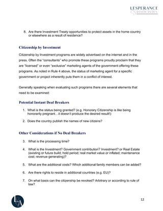 12
8. Are there Investment Treaty opportunities to protect assets in the home country
or elsewhere as a result of residence?
Citizenship by Investment
Citizenship by Investment programs are widely advertised on the internet and in the
press. Often the “consultants” who promote these programs proudly proclaim that they
are “licensed” or even “exclusive” marketing agents of the government offering these
programs. As noted in Rule 4 above, the status of marketing agent for a specific
government or project inherently puts them in a conflict of interest.
Generally speaking when evaluating such programs there are several elements that
need to be examined:
Potential Instant Deal Breakers
1. What is the status being granted? (e.g. Honorary Citizenship is like being
honorarily pregnant…it doesn’t produce the desired result!):
2. Does the country publish the names of new citizens?
Other Considerations if No Deal Breakers
3. What is the processing time?
4. What is the Investment? Government contribution? Investment? or Real Estate
(existing or future build; hold period; real market value or inflated; maintenance
cost; revenue generating)?
5. What are the additional costs? Which additional family members can be added?
6. Are there rights to reside in additional countries (e.g. EU)?
7. On what basis can the citizenship be revoked? Arbitrary or according to rule of
law?
 
