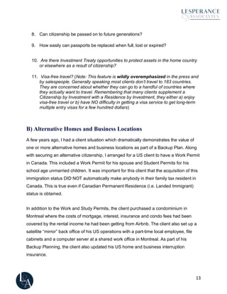 13
8. Can citizenship be passed on to future generations?
9. How easily can passports be replaced when full, lost or expired?
10. Are there Investment Treaty opportunities to protect assets in the home country
or elsewhere as a result of citizenship?
11. Visa-free travel? (Note: This feature is wildly overemphasized in the press and
by salespeople. Generally speaking most clients don’t travel to 183 countries.
They are concerned about whether they can go to a handful of countries where
they actually want to travel. Remembering that many clients supplement a
Citizenship by Investment with a Residence by Investment, they either a) enjoy
visa-free travel or b) have NO difficulty in getting a visa service to get long-term
multiple entry visas for a few hundred dollars)
B) Alternative Homes and Business Locations
A few years ago, I had a client situation which dramatically demonstrates the value of
one or more alternative homes and business locations as part of a Backup Plan. Along
with securing an alternative citizenship, I arranged for a US client to have a Work Permit
in Canada. This included a Work Permit for his spouse and Student Permits for his
school age unmarried children. It was important for this client that the acquisition of this
immigration status DID NOT automatically make anybody in their family tax resident in
Canada. This is true even if Canadian Permanent Residence (i.e. Landed Immigrant)
status is obtained.
In addition to the Work and Study Permits, the client purchased a condominium in
Montreal where the costs of mortgage, interest, insurance and condo fees had been
covered by the rental income he had been getting from Airbnb. The client also set up a
satellite “mirror” back office of his US operations with a part-time local employee, file
cabinets and a computer server at a shared work office in Montreal. As part of his
Backup Planning, the client also updated his US home and business interruption
insurance.
 