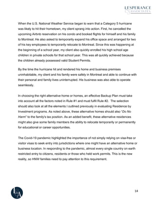 14
When the U.S. National Weather Service began to warn that a Category 5 hurricane
was likely to hit their hometown, my client sprang into action. First, he cancelled the
upcoming Airbnb reservation on his condo and booked flights for himself and his family
to Montreal. He also asked to temporarily expand his office space and arranged for two
of his key employees to temporarily relocate to Montreal. Since this was happening at
the beginning of a school year, my client also quickly enrolled his high school age
children in private schools for that school year. This was all quickly achieved because
the children already possessed valid Student Permits.
By the time the hurricane hit and rendered his home and business premises
uninhabitable, my client and his family were safely in Montreal and able to continue with
their personal and family lives uninterrupted. His business was also able to operate
seamlessly.
In choosing the right alternative home or homes, an effective Backup Plan must take
into account all the factors noted in Rule #1 and must fulfil Rule #2. The selection
should also look at all the elements I outlined previously in evaluating Residence by
Investment programs. As noted above, these alternative homes should also “Do No
Harm” to the family's tax position. As an added benefit, these alternative residences
might also give some family members the ability to relocate temporarily or permanently
for educational or career opportunities.
The Covid-19 pandemic highlighted the importance of not simply relying on visa-free or
visitor visas to seek entry into jurisdictions where one might have an alternative home or
business location. In responding to the pandemic, almost every single country on earth
restricted entry to citizens, residents or those who held work permits. This is the new
reality, so HNW families need to pay attention to this requirement.
 