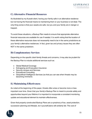 15
C) Alternative Financial Resources
As illustrated by my Kuwaiti client, having your family safe in an alternative residence
but not having the financial means to maintaining them or your business is not ideal. The
only thing worse is that your assets are safe, but you and your family are in danger or
trapped.
To avoid these situations, a Backup Plan needs to ensure that appropriate alternative
financial resources are available for use if needed. It is worth noting that the location of
these alternative resources does not necessarily need to be in the same jurisdictions as
your family’s alternative residences. In fact, given tax and privacy issues they are often
NOT in the same jurisdiction.
D) Complementary Services
Depending on the specific client family threats and concerns, it may also be prudent for
the Backup Plan to include additional services such as:
• Global Medical Coverage
• Kidnapping and Evacuation Insurance
• Security reviews and Services
• Educational Consulting
• Geopolitical Intelligence Services (so that you can see when threats may be
becoming imminent)
E) Maintaining Effectiveness
As noted at the beginning of this paper, threats often arise or become more or less
important over time. Given that your family’s Backup Plan is meant to provide safety and
opportunities beyond your lifetime it is important to incorporate a consistent monitoring,
update and educational element to maintain effectiveness.
Given that properly constructed Backup Plans are a symphony of tax, asset protection,
succession planning and lifestyle, do it yourself plans will certainly fail. The cost of
 