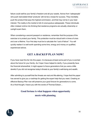 16
failure could well be your family’s freedom and all your assets. Advice from ’salespeople’
who push real-estate linked ‘products’ will not be a recipe for success. They inevitably
push the product that pays the highest commission, and that may not be in your best
interest. The reality is the market is full of unscrupulous salespeople. These individuals
often mislead victims into thinking that residence programs are actually citizenship or
outright scam them.
When considering a second passport or residence, remember that the purpose of the
exercise is to protect your family. This protection must be robust both in times of crisis
and over a lifetime. Your first step must be to calculate the “cost of failure”. You will
quickly realise it is well worth spending some time, energy and money on qualified,
experienced advice.
GET A BACKUP PLAN NOW!
If you have read this far into this paper, it is because at least some part of you is worried
about the future for your family. As I hope I have helped to clarify, if you presently have
the financial wherewithal, it might appear to future generations that you were a little
derelict if you did not recognise today’s threats to your family’s well-being and wealth.
After admitting to yourself that the threats are real and life-altering, I hope that this paper
has served to give you a roadmap for getting the expert help that you need. Creating an
effective Backup Plan now will preserve your good fortune for generations to come.
As a final thought, I leave you with the words of Thomas Edison…
Good fortune is what happens when opportunity
meets with planning.
 