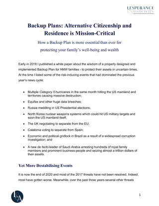 1
Backup Plans: Alternative Citizenship and
Residence is Mission-Critical
How a Backup Plan is more essential than ever for
protecting your family’s well-being and wealth
Early in 2018 I published a white paper about the wisdom of a properly designed and
implemented Backup Plan for HNW families - to protect their assets in uncertain times.
At the time I listed some of the risk-inducing events that had dominated the previous
year’s news cycle:
• Multiple Category 5 hurricanes in the same month hitting the US mainland and
territories causing massive destruction;
• Equifax and other huge data breaches;
• Russia meddling in US Presidential elections;
• North Korea nuclear weapons systems which could hit US military targets and
soon the US mainland itself;
• The UK negotiating to separate from the EU;
• Catalonia voting to separate from Spain;
• Economic and political gridlock in Brazil as a result of a widespread corruption
investigation; and
• A new de facto leader of Saudi Arabia arresting hundreds of royal family
members and prominent business-people and seizing almost a trillion dollars of
their assets.
Yet More Destabilising Events
It is now the end of 2020 and most of the 2017 threats have not been resolved. Indeed,
most have gotten worse. Meanwhile, over the past three years several other threats
 