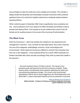 2
have emerged to make the world even more unstable and uncertain. This includes a
deeply divided US electorate and dramatically increased civil tension which portends
significant future civil unrest from isolated violent acts to wholesale clashes between
opposing factions.
While I write this paper in December 2020, there is significantly more uncertainty and
risk…and by extension even more reasons for HNW individuals and families to start to
prepare their Backup Plans. This includes an as yet undetermined control of the US
Senate and its resulting impact on the course of the incoming US administration.
The Black Swan
Enter the Coronavirus – which has rewritten the rulebook for risk assessment and
management in real time. If you consider the risks listed above, they more or less fell
into one of five categories: political/legal, economic, social, technological and
environmental. What makes the Coronavirus different is not that it has impacted more
than one or two categories…it has impacted all five! As a result, HNW individuals and
families had better take notice and plan accordingly if they wish to protect their wealth in
the long-term:
...the most important lesson of history endures. The impact of any
pandemic goes well beyond lives lost and commerce curtailed. Today,
America faces a fundamental choice between defending the status quo
and embracing progressive change. The current crisis could prompt
redistributive reforms akin to those triggered by the Great Depression and
World War II, unless entrenched interests prove too powerful to overcome.
“Why the Wealthy Fear Pandemics”
Walter Scheidel - Professor of Classics and History at Stanford University.
April 9th
2020 New York Times
 