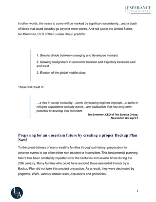 3
In other words, the years to come will be marked by significant uncertainty…and a clash
of ideas that could possibly go beyond mere words. And not just in the United States.
Ian Bremmer, CEO of the Eurasia Group predicts:
1. Greater divide between emerging and developed markets
2. Growing realignment in economic balance and trajectory between east
and west
3. Erosion of the global middle class
These will result in:
…a rise in social instability…some developing regimes implode…a spike in
refugee populations nobody wants…and radicalism that has long-term
potential to develop into terrorism.
Ian Bremmer, CEO of The Eurasia Group,
Newsletter W/o April 5
Preparing for an uncertain future by creating a proper Backup Plan
Now!
To the great distress of many wealthy families throughout history, preparation for
adverse events is too often either non-existent or incomplete. This fundamental planning
failure has been constantly repeated over the centuries and several times during the
20th century. Many families who could have avoided these existential threats by a
Backup Plan did not take this prudent precaution. As a result, they were decimated by
pogroms, WWII, various smaller wars, expulsions and genocides.
 