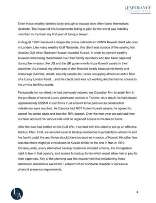 4
Even those wealthy families lucky enough to escape alive often found themselves
destitute. The impact of this fundamental failing to plan for the worst was indelibly
inscribed in my brain my first year of being a lawyer.
In August 1990 I received a desperate phone call from an UHNW Kuwaiti client who was
in London. Like many wealthy Gulf Nationals, this client was outside of the searing hot
Arabian Gulf when Saddam Hussain invaded Kuwait. In order to prevent wealthy
Kuwaitis from being blackmailed over their family members who had been captured
during the invasion, the US and the UK governments froze Kuwaiti assets in their
countries. As a result, my client was in dire financial straits because his family and
entourage (nannies, maids, security people etc.) were occupying almost an entire floor
of a luxury London hotel….and his credit card was not working and he had no access to
his private banking assets.
Fortunately for my client, he had previously retained my Canadian firm to assist him in
the purchase of several luxury penthouse condos in Toronto. As a result, he had placed
approximately US$5M in our firm’s trust account to be paid out as construction
milestones were reached. As Canada had NOT frozen Kuwaiti assets, he agreed to
cancel his condo deals and lose the 10% deposit. Over the next year we paid out from
our trust account his various bills until he regained access to his frozen funds.
After the dust had settled on the Gulf War, I worked with this client to set up an effective
Backup Plan. First, we secured several backup residences in jurisdictions where he and
his family could live and thrive should there be another invasion of Kuwait. His other fear
was that there might be a revolution in Kuwait similar to the one in Iran in 1979.
Consequently, every alternative backup residence included a home, the immigration
right to live in that country, and access to backup funds which would allow him to pay for
their expenses. Key to the planning was the requirement that maintaining these
alternative residences would NOT subject him to worldwide taxation or excessive
physical presence requirements.
 