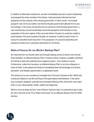 5
In addition to alternative residences, we also immediately secured a second citizenship
and passport for every member of his family. I had previously informed him that
passports are the property of the issuing government. In other words, “his Kuwaiti
passport” was not his but rather one that the Kuwaiti government allowed him to use.
Accordingly, in the future should there be an overthrow of the Kuwaiti government, a
new revolutionary council would likely cancel the passports of all members or top
supporters of the prior regime. If this occurred while in Kuwait, he would be unable to
travel abroad. If he were outside of Kuwait, he would be “invited to return home” to
renew his cancelled travel document. The possession of a second citizenship and
passport avoided such a potential catastrophe for his family.
Rules of Success for an effective Backup Plan?
As I learned from my Kuwaiti client and through helping scores of clients over the last
three decades, an effective Backup Plan is mission-critical. It allows a wealthy individual
and family to deal with potential future negative events…from whatever source.
Furthermore, unlike fire insurance, an effective Backup Plan is not only a lifesaver in
times of strife. It also allows the family to immediately take full advantage of business,
education, and lifestyle opportunities in a globalised world.
The choice by my own ancestor to immigrate from France to Canada int the 1600s had
a profound impact on his life and those of the generations that followed. In the same
way a properly designed, executed and maintained Backup Plan will be the most major
factor in your descendants’ health, wealth and happiness.
With so much at stake and the “cost of failure” being so high, it is essential to get it right.
So, let’s now look at the “Four Rules of Success” for an effective Backup Plan for HNW
families.
 
